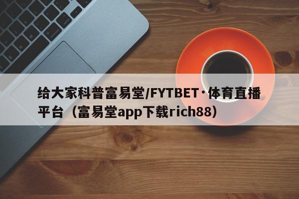 给大家科普富易堂/FYTBET·体育直播平台（富易堂app下载rich88）