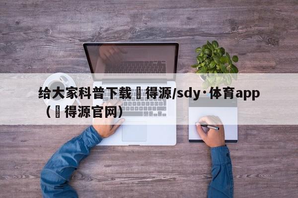 给大家科普下载昇得源/sdy·体育app（昇得源官网）