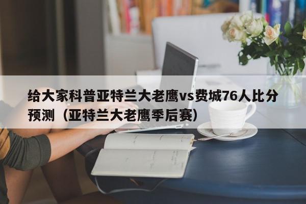 给大家科普亚特兰大老鹰vs费城76人比分预测（亚特兰大老鹰季后赛）