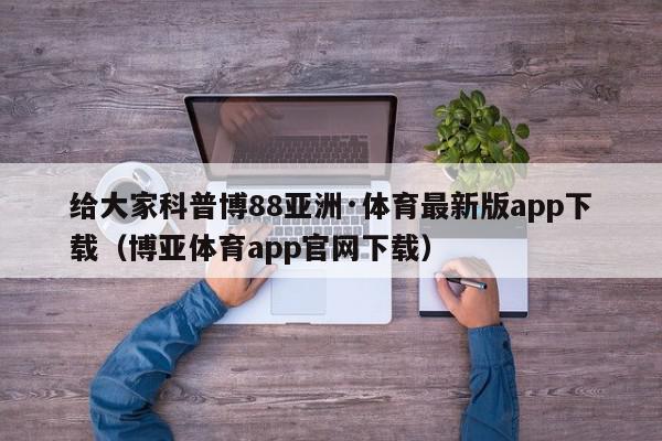 给大家科普博88亚洲·体育最新版app下载（博亚体育app官网下载）