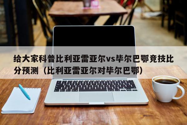 给大家科普比利亚雷亚尔vs毕尔巴鄂竞技比分预测（比利亚雷亚尔对毕尔巴鄂）