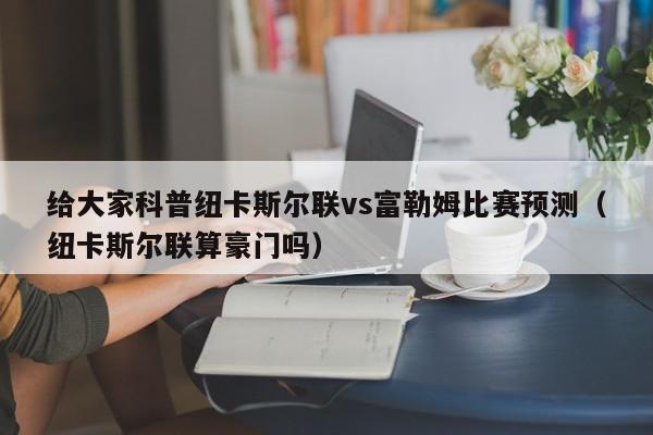 给大家科普纽卡斯尔联vs富勒姆比赛预测（纽卡斯尔联算豪门吗）