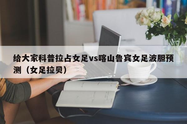 给大家科普拉占女足vs喀山鲁宾女足波胆预测（女足拉贝）