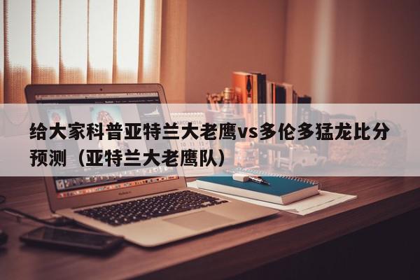 给大家科普亚特兰大老鹰vs多伦多猛龙比分预测（亚特兰大老鹰队）