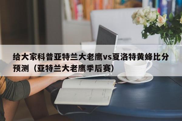 给大家科普亚特兰大老鹰vs夏洛特黄蜂比分预测（亚特兰大老鹰季后赛）