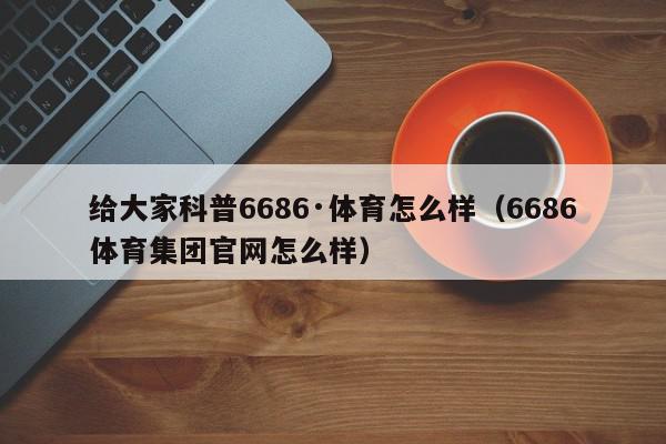 给大家科普6686·体育怎么样（6686体育集团官网怎么样）