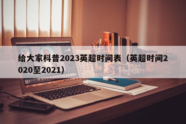 给大家科普2023英超时间表（英超时间2020至2021）