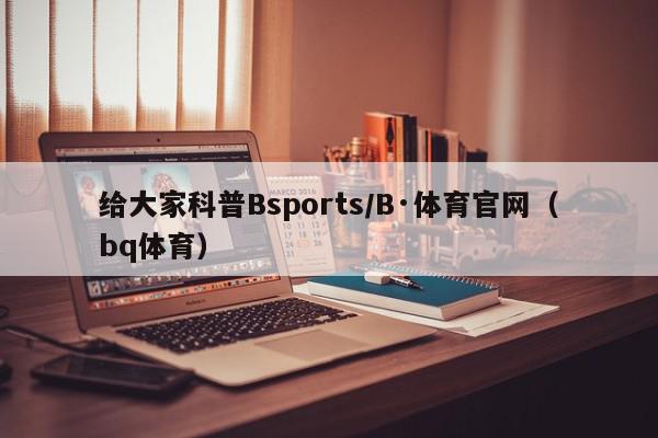 给大家科普Bsports/B·体育官网（bq体育）