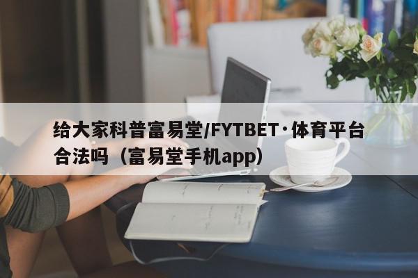 给大家科普富易堂/FYTBET·体育平台合法吗（富易堂手机app）