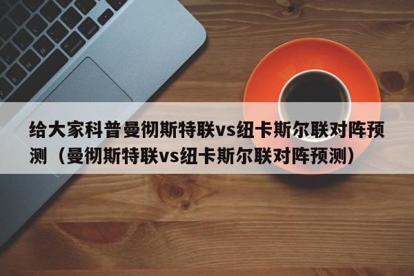 给大家科普曼彻斯特联vs纽卡斯尔联对阵预测（曼彻斯特联vs纽卡斯尔联对阵预测）