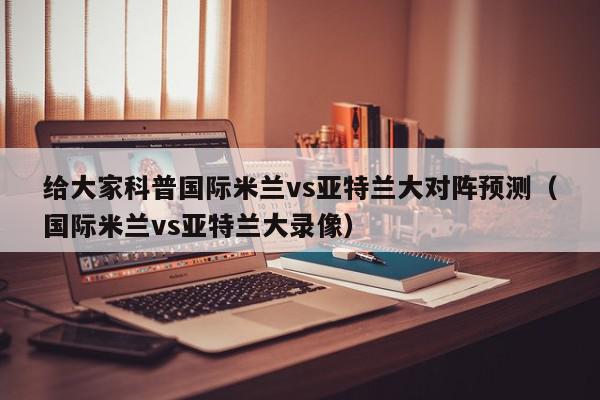 给大家科普国际米兰vs亚特兰大对阵预测（国际米兰vs亚特兰大录像）