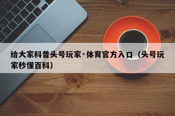 给大家科普头号玩家·体育官方入口（头号玩家秒懂百科）