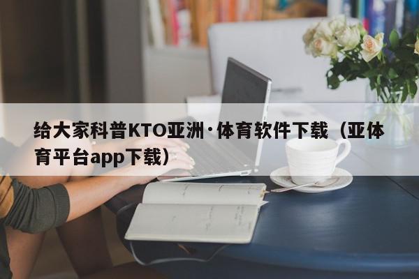 给大家科普KTO亚洲·体育软件下载（亚体育平台app下载）