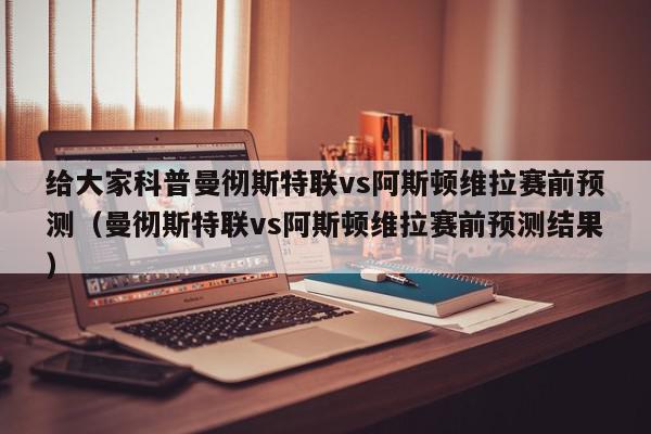 给大家科普曼彻斯特联vs阿斯顿维拉赛前预测（曼彻斯特联vs阿斯顿维拉赛前预测结果）