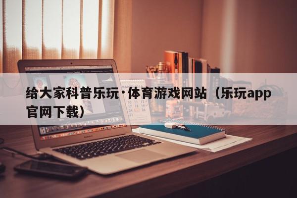 给大家科普乐玩·体育游戏网站（乐玩app官网下载）