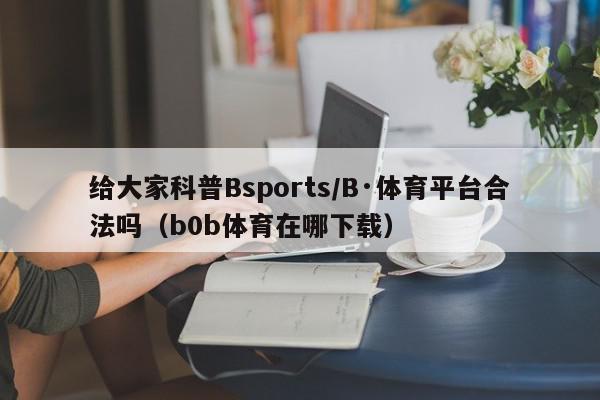 给大家科普Bsports/B·体育平台合法吗（b0b体育在哪下载）