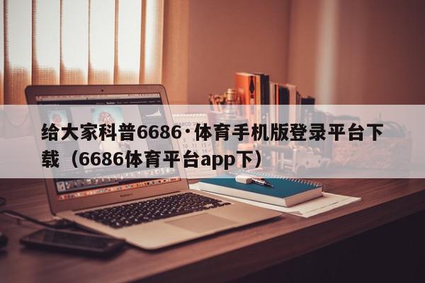 给大家科普6686·体育手机版登录平台下载（6686体育平台app下）