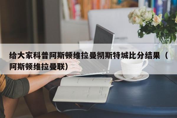 给大家科普阿斯顿维拉曼彻斯特城比分结果（阿斯顿维拉曼联）