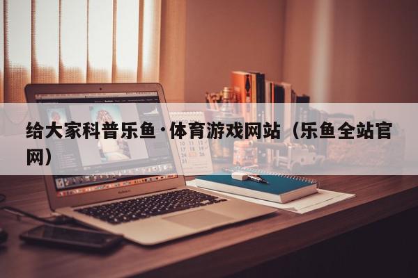 给大家科普乐鱼·体育游戏网站（乐鱼全站官网）