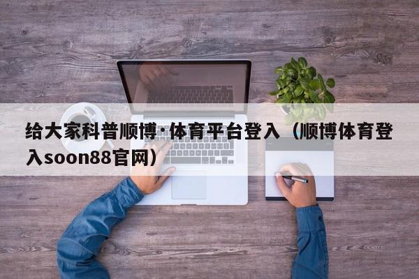 给大家科普顺博·体育平台登入（顺博体育登入soon88官网）