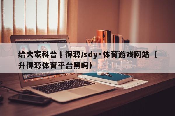 给大家科普昇得源/sdy·体育游戏网站（升得源体育平台黑吗）