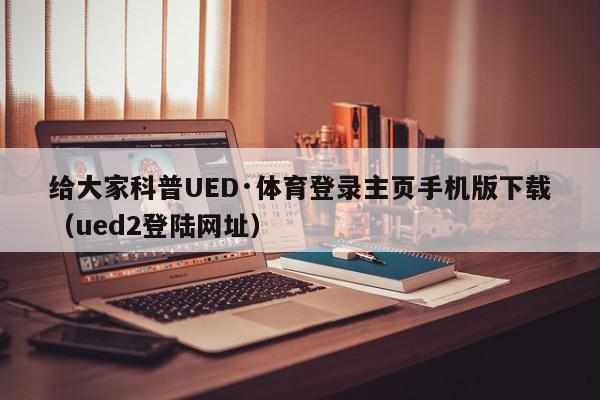 给大家科普UED·体育登录主页手机版下载（ued2登陆网址）