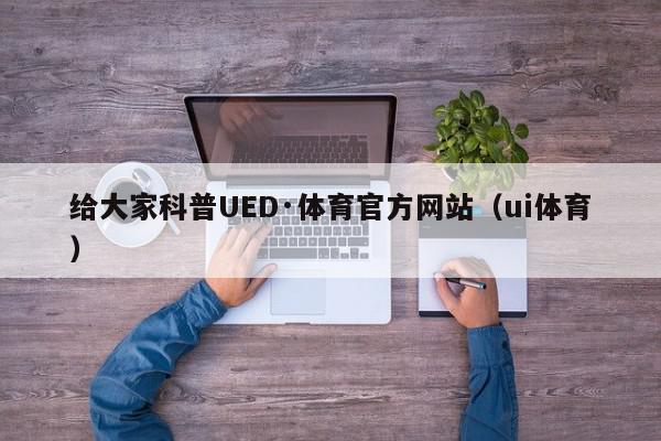 给大家科普UED·体育官方网站（ui体育）