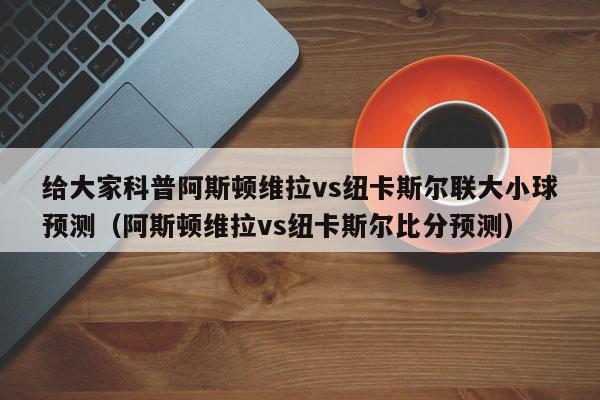 给大家科普阿斯顿维拉vs纽卡斯尔联大小球预测（阿斯顿维拉vs纽卡斯尔比分预测）