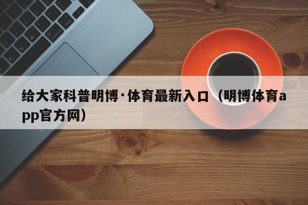 给大家科普明博·体育最新入口（明博体育app官方网）