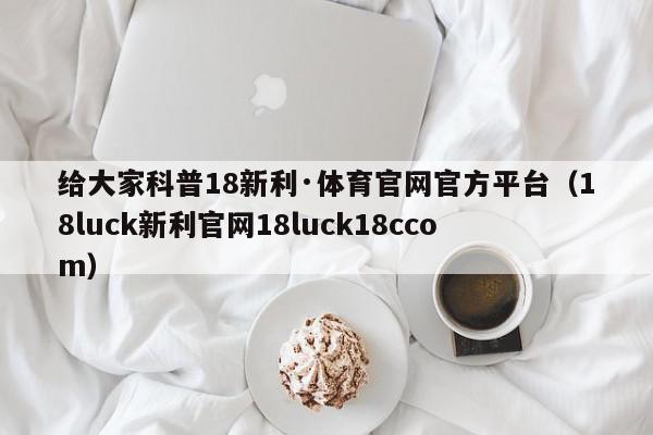 给大家科普18新利·体育官网官方平台（18luck新利官网18luck18ccom）