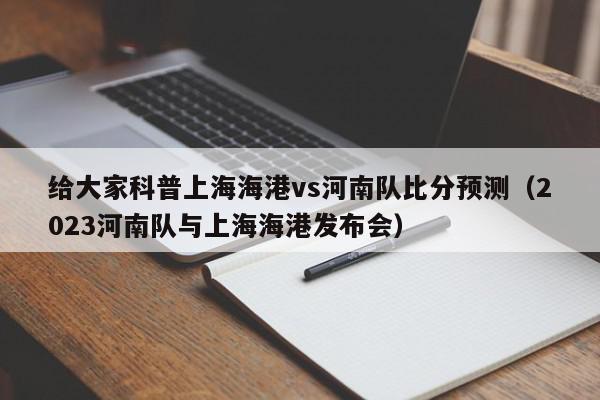 给大家科普上海海港vs河南队比分预测（2023河南队与上海海港发布会）