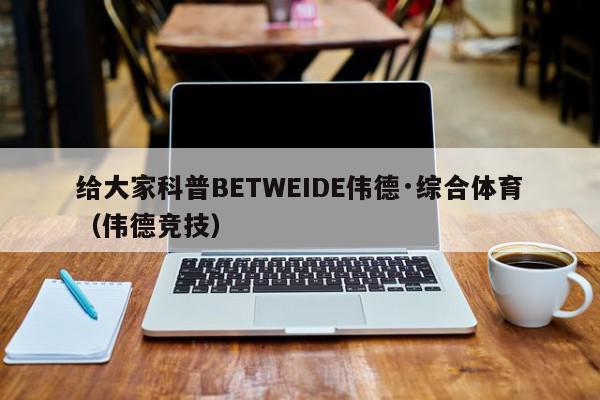 给大家科普BETWEIDE伟德·综合体育（伟德竞技）