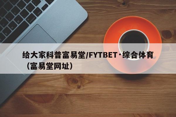 给大家科普富易堂/FYTBET·综合体育（富易堂网址）