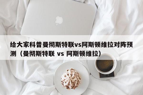 给大家科普曼彻斯特联vs阿斯顿维拉对阵预测（曼彻斯特联 vs 阿斯顿维拉）