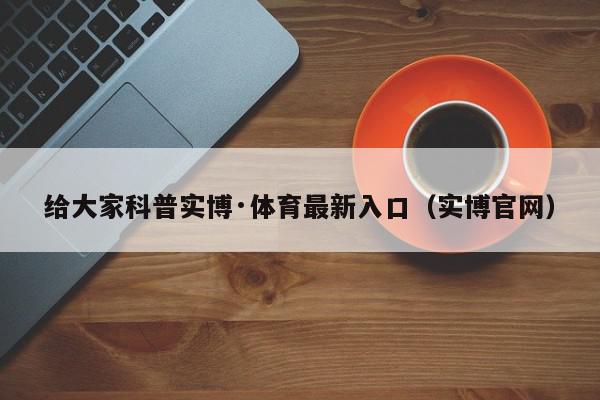 给大家科普实博·体育最新入口（实博官网）