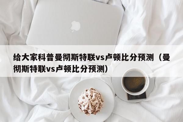 给大家科普曼彻斯特联vs卢顿比分预测（曼彻斯特联vs卢顿比分预测）