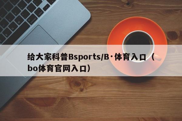 给大家科普Bsports/B·体育入口（bo体育官网入口）