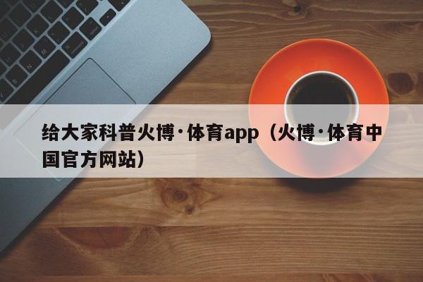 给大家科普火博·体育app（火博·体育中国官方网站）