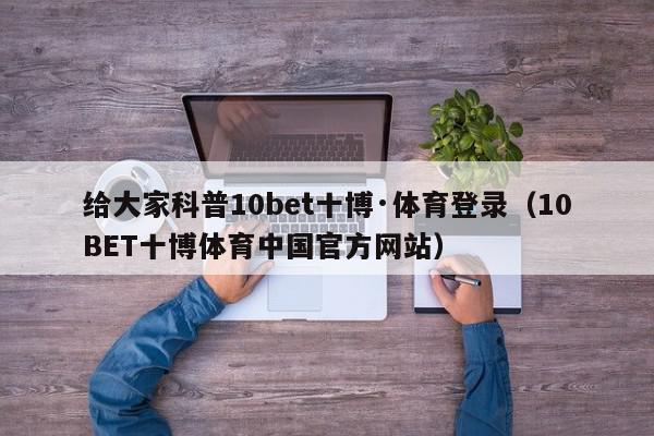 给大家科普10bet十博·体育登录（10BET十博体育中国官方网站）