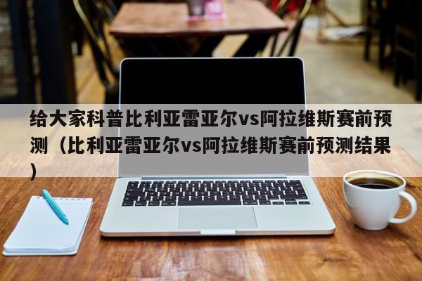 给大家科普比利亚雷亚尔vs阿拉维斯赛前预测（比利亚雷亚尔vs阿拉维斯赛前预测结果）