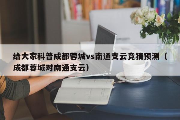 给大家科普成都蓉城vs南通支云竞猜预测（成都蓉城对南通支云）