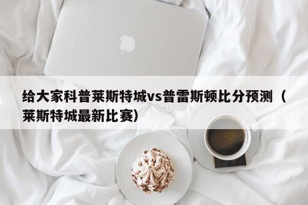 给大家科普莱斯特城vs普雷斯顿比分预测（莱斯特城最新比赛）