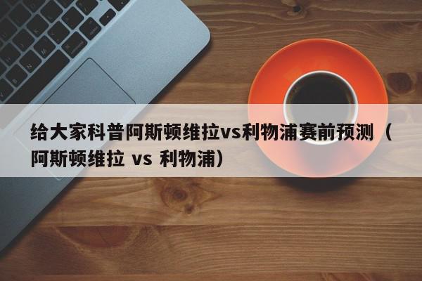 给大家科普阿斯顿维拉vs利物浦赛前预测（阿斯顿维拉 vs 利物浦）