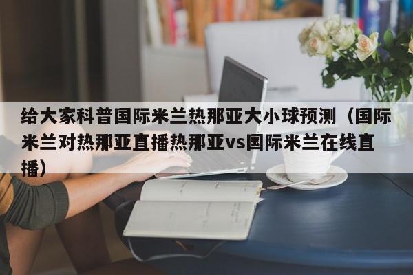 给大家科普国际米兰热那亚大小球预测（国际米兰对热那亚直播热那亚vs国际米兰在线直播）