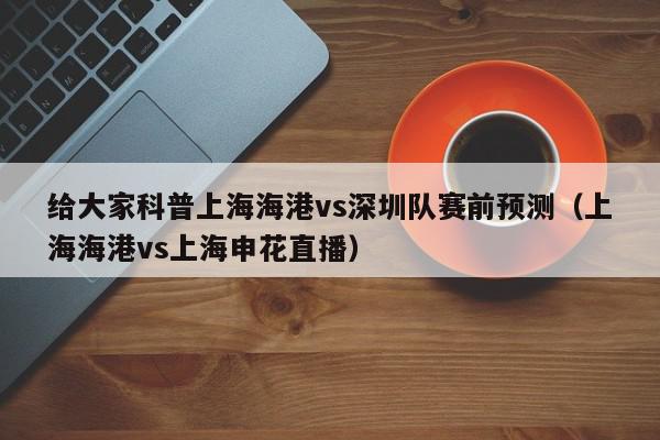 给大家科普上海海港vs深圳队赛前预测（上海海港vs上海申花直播）