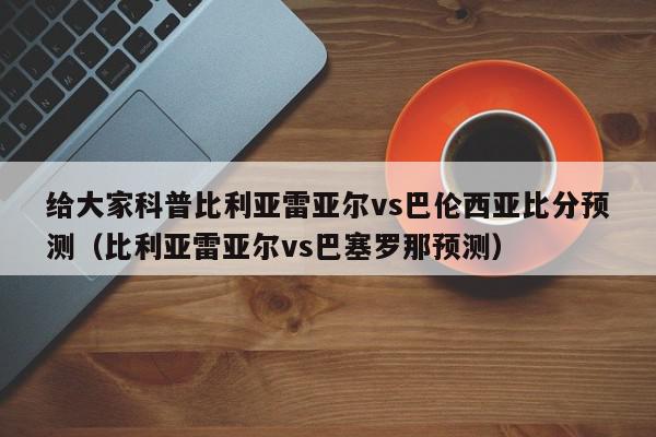 给大家科普比利亚雷亚尔vs巴伦西亚比分预测（比利亚雷亚尔vs巴塞罗那预测）