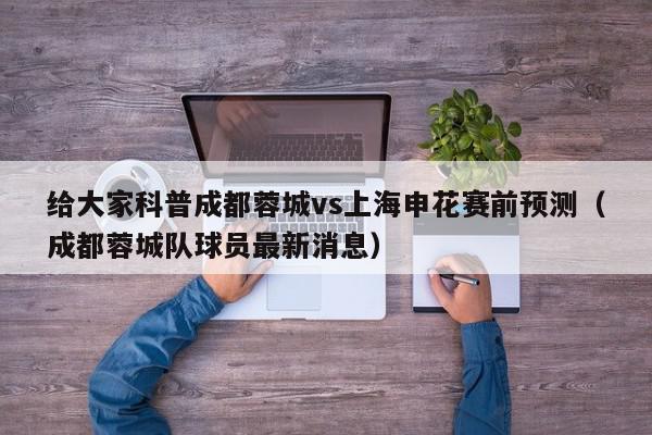 给大家科普成都蓉城vs上海申花赛前预测（成都蓉城队球员最新消息）