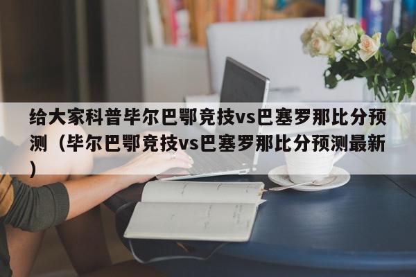 给大家科普毕尔巴鄂竞技vs巴塞罗那比分预测（毕尔巴鄂竞技vs巴塞罗那比分预测最新）