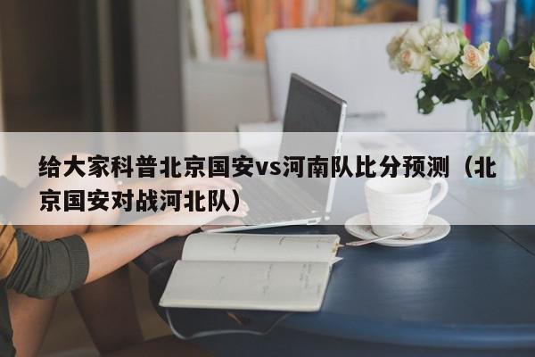 给大家科普北京国安vs河南队比分预测（北京国安对战河北队）