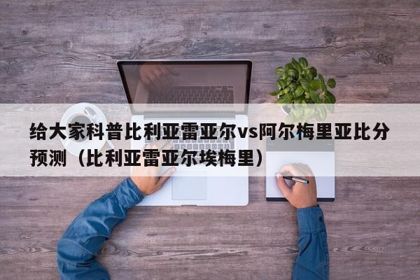 给大家科普比利亚雷亚尔vs阿尔梅里亚比分预测（比利亚雷亚尔埃梅里）